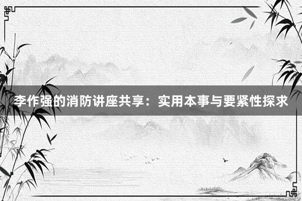 李作强的消防讲座共享：实用本事与要紧性探求