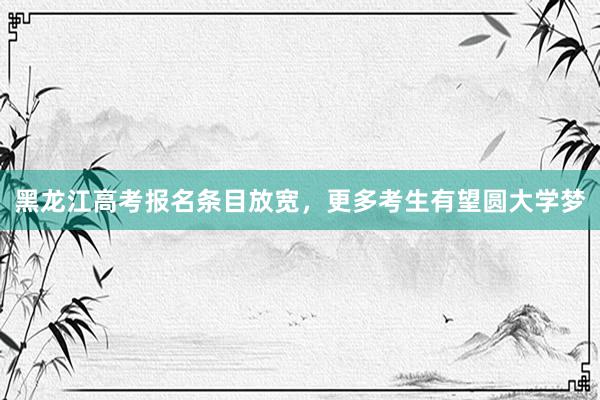 黑龙江高考报名条目放宽，更多考生有望圆大学梦
